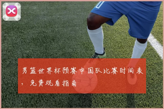 男篮世界杯预赛中国队比赛时间表,免费观看指南