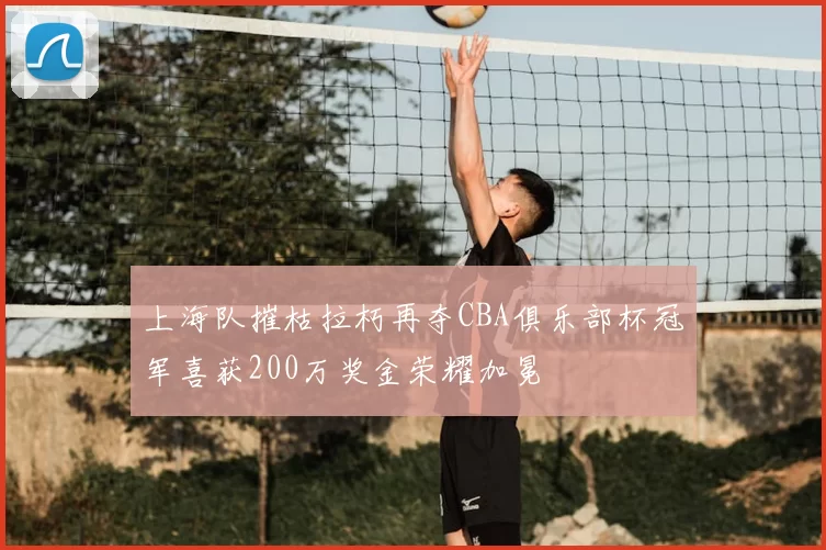 上海队摧枯拉朽再夺CBA俱乐部杯冠军喜获200万奖金荣耀加冕