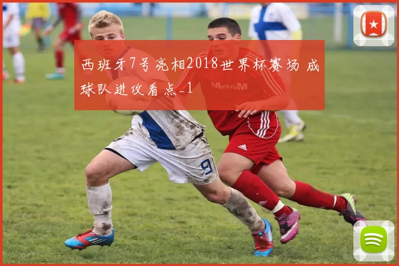 西班牙7号亮相2018世界杯赛场 成球队进攻看点_1