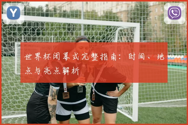 世界杯闭幕式完整指南:时间、地点与亮点解析