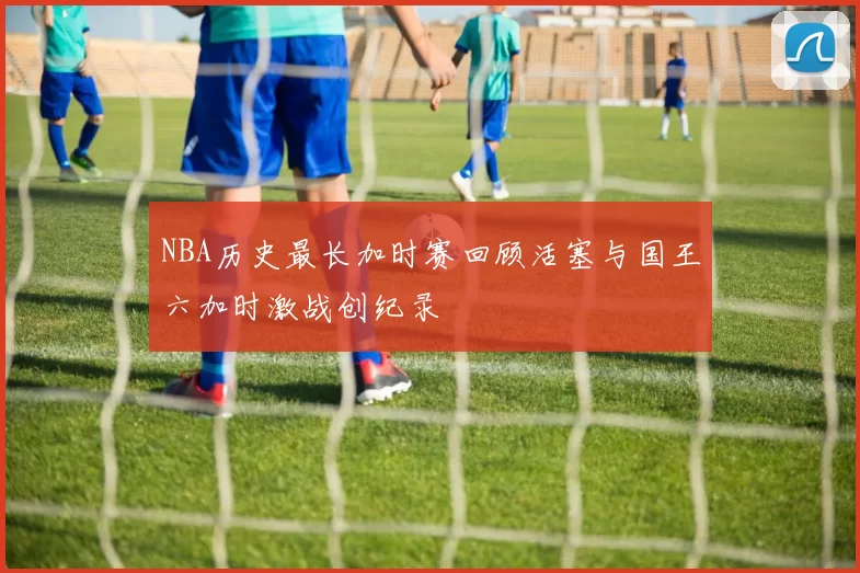 NBA历史最长加时赛回顾活塞与国王六加时激战创纪录