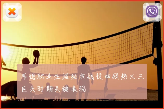 韦德职业生涯经典战役回顾热火三巨头时期关键表现
