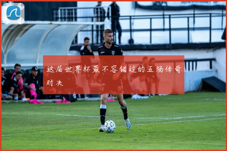 这届世界杯最不容错过的五场传奇对决
