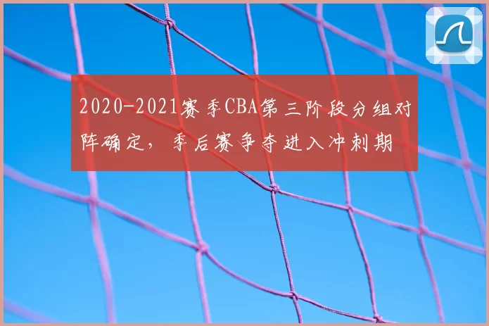 2020-2021赛季CBA第三阶段分组对阵确定，季后赛争夺进入冲刺期