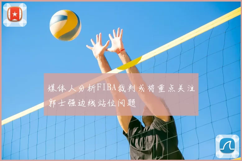 媒体人分析FIBA裁判或将重点关注郭士强边线站位问题