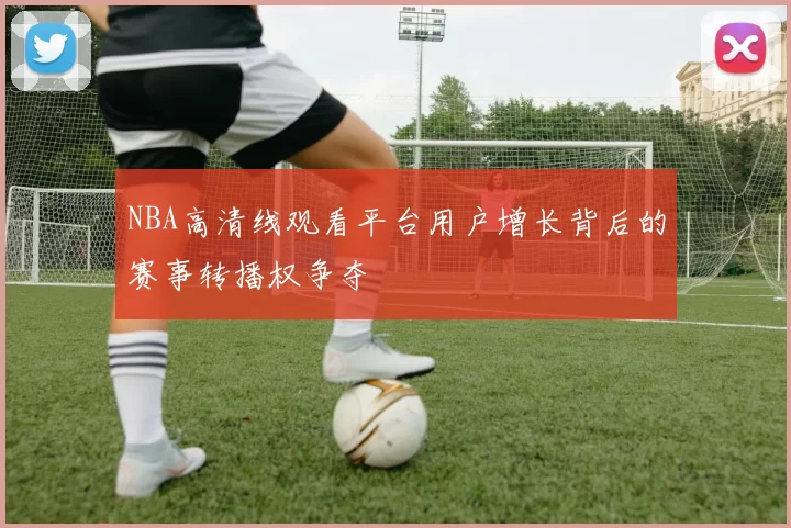 NBA高清线观看平台用户增长背后的赛事转播权争夺