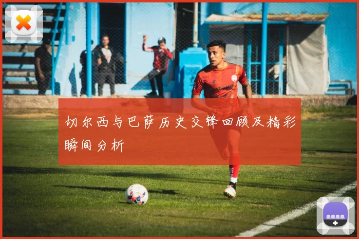 切尔西与巴萨历史交锋回顾及精彩瞬间分析