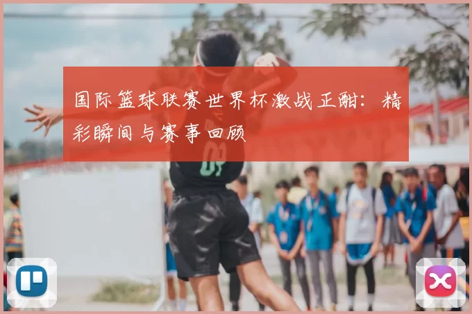 国际篮球联赛世界杯激战正酣:精彩瞬间与赛事回顾