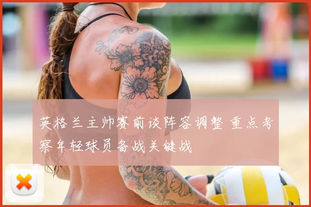 英格兰主帅赛前谈阵容调整 重点考察年轻球员备战关键战