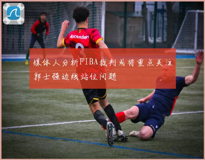 媒体人分析FIBA裁判或将重点关注郭士强边线站位问题