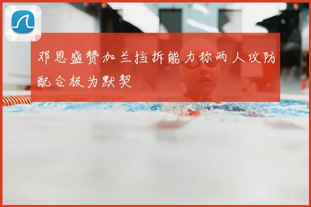 邓恩盛赞加兰挡拆能力称两人攻防配合极为默契