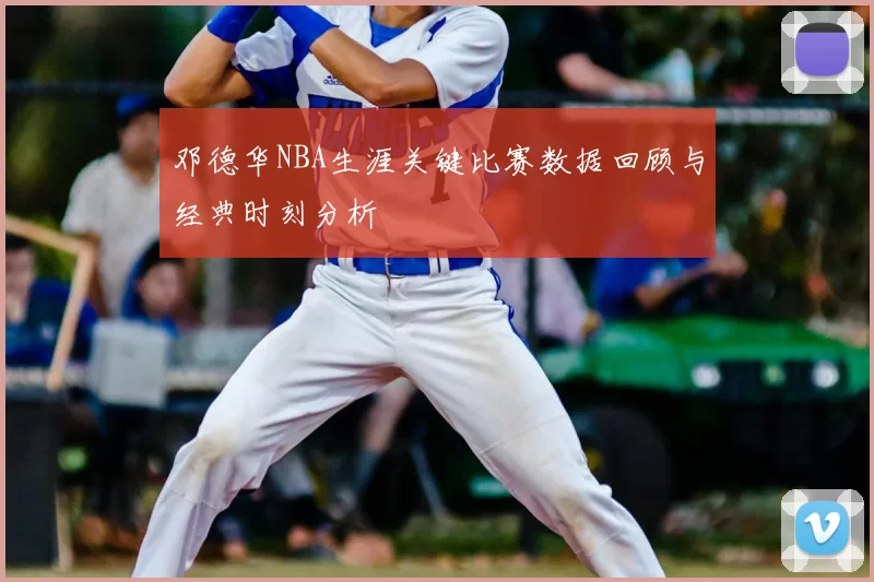 邓德华NBA生涯关键比赛数据回顾与经典时刻分析