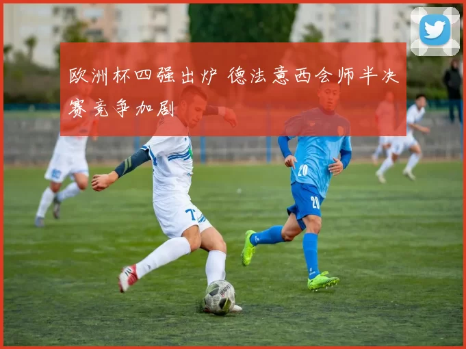 欧洲杯四强出炉 德法意西会师半决赛竞争加剧