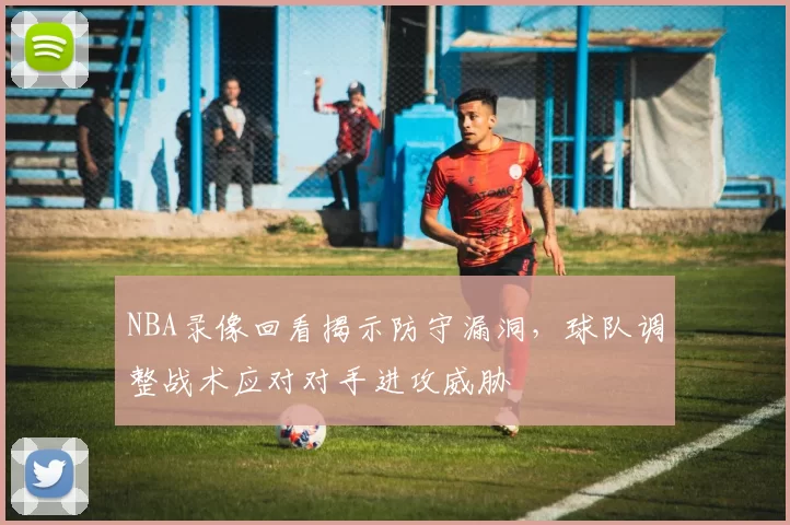 NBA录像回看揭示防守漏洞，球队调整战术应对对手进攻威胁