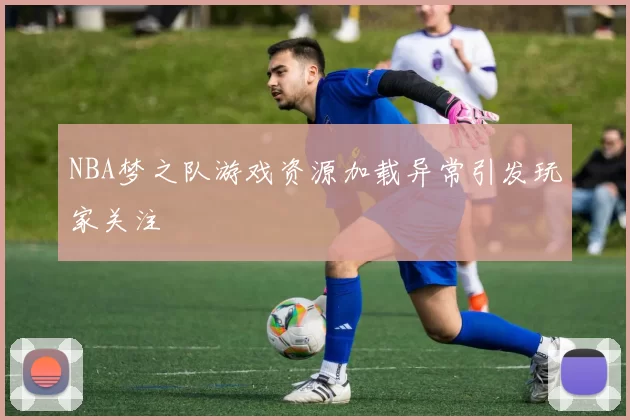 NBA梦之队游戏资源加载异常引发玩家关注