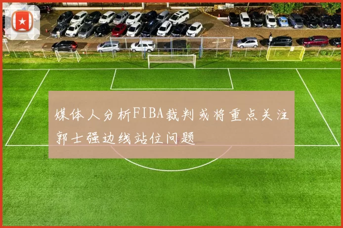 媒体人分析FIBA裁判或将重点关注郭士强边线站位问题