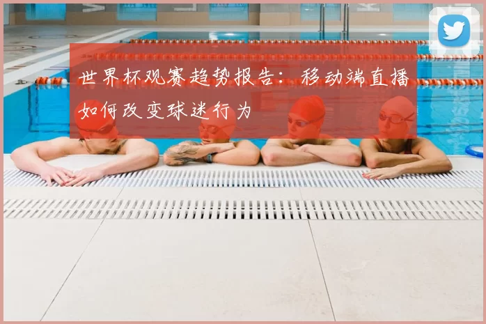 世界杯观赛趋势报告:移动端直播如何改变球迷行为