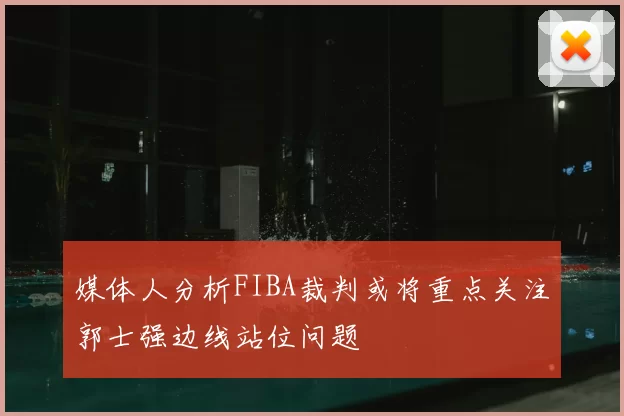 媒体人分析FIBA裁判或将重点关注郭士强边线站位问题