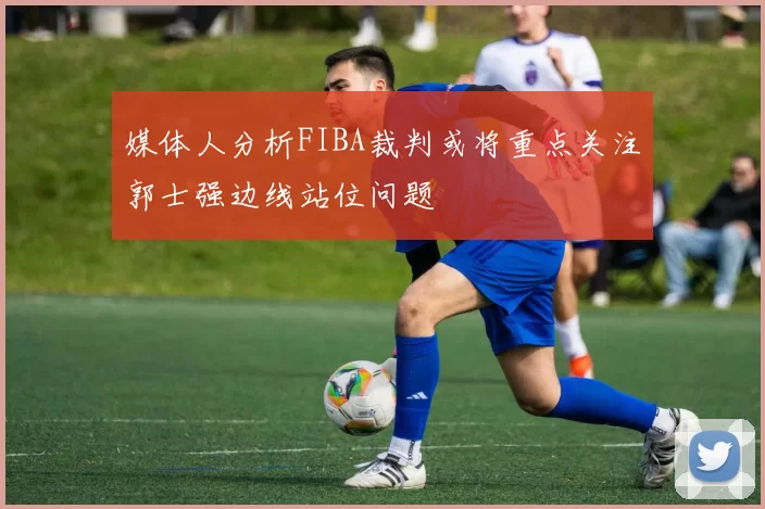 媒体人分析FIBA裁判或将重点关注郭士强边线站位问题