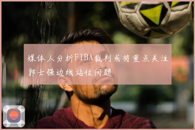 媒体人分析FIBA裁判或将重点关注郭士强边线站位问题