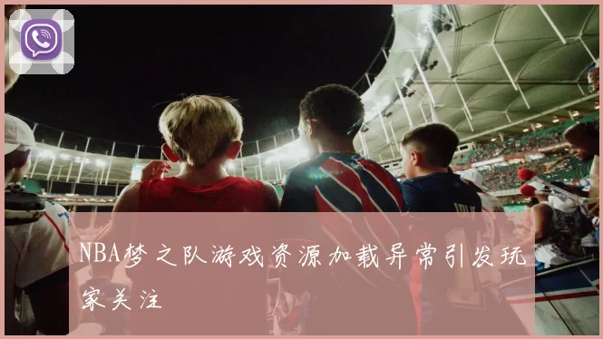 NBA梦之队游戏资源加载异常引发玩家关注