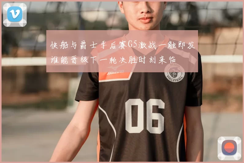 快船与爵士季后赛G5激战一触即发谁能晋级下一轮决胜时刻来临