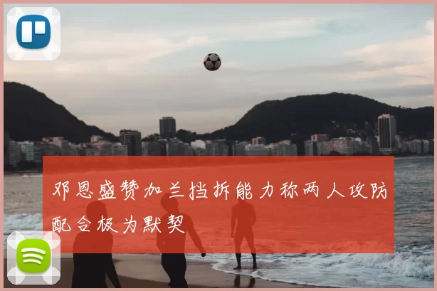邓恩盛赞加兰挡拆能力称两人攻防配合极为默契