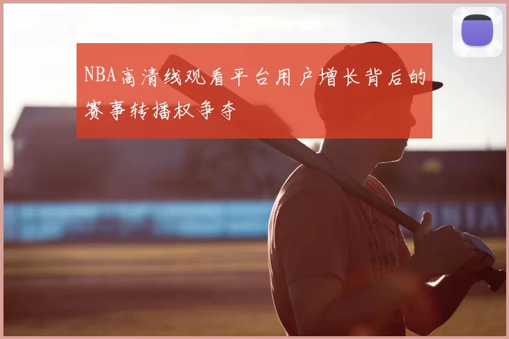 NBA高清线观看平台用户增长背后的赛事转播权争夺