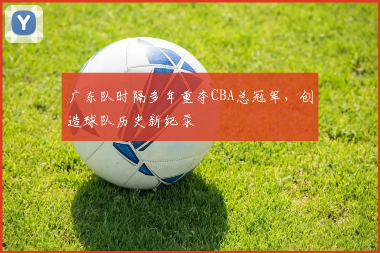 广东队时隔多年重夺CBA总冠军,创造球队历史新纪录