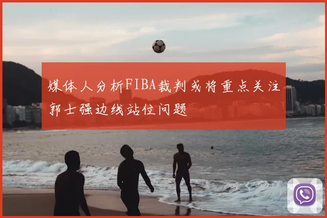 媒体人分析FIBA裁判或将重点关注郭士强边线站位问题