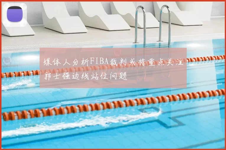 媒体人分析FIBA裁判或将重点关注郭士强边线站位问题