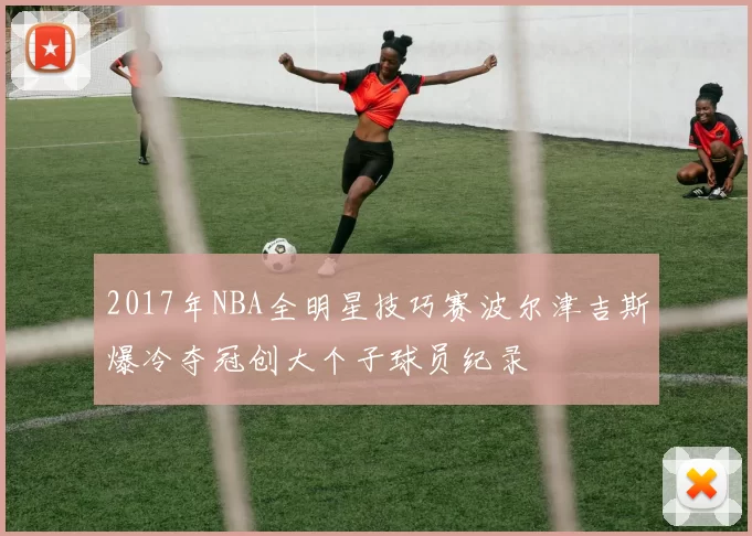 2017年NBA全明星技巧赛波尔津吉斯爆冷夺冠创大个子球员纪录