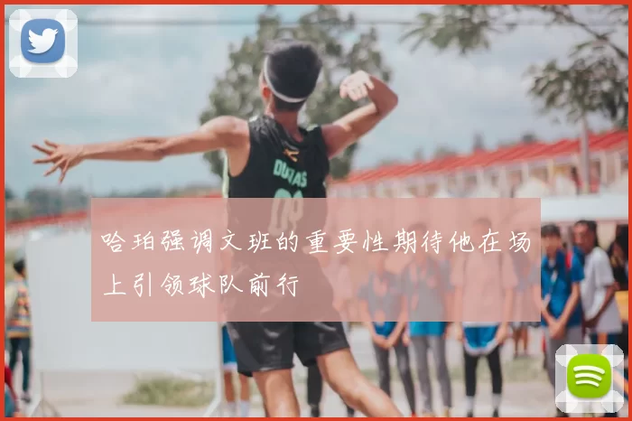 哈珀强调文班的重要性期待他在场上引领球队前行
