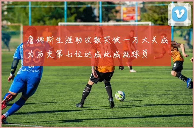 詹姆斯生涯助攻数突破一万大关成为历史第七位达成此成就球员