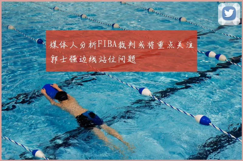 媒体人分析FIBA裁判或将重点关注郭士强边线站位问题