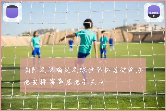 国际足联确定足球世界杯后续举办地安排 赛事落地引关注