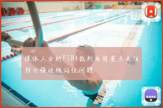 媒体人分析FIBA裁判或将重点关注郭士强边线站位问题