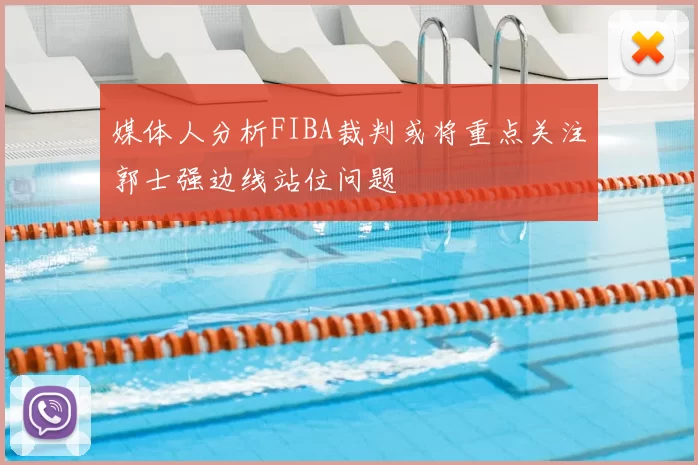 媒体人分析FIBA裁判或将重点关注郭士强边线站位问题