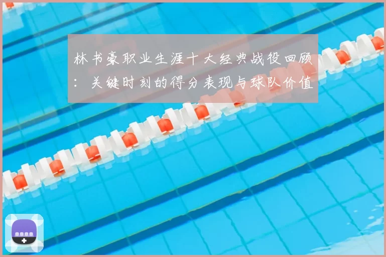 林书豪职业生涯十大经典战役回顾：关键时刻的得分表现与球队价值