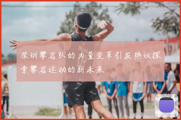 深圳攀岩队的力量变革引发热议探索攀岩运动的新未来