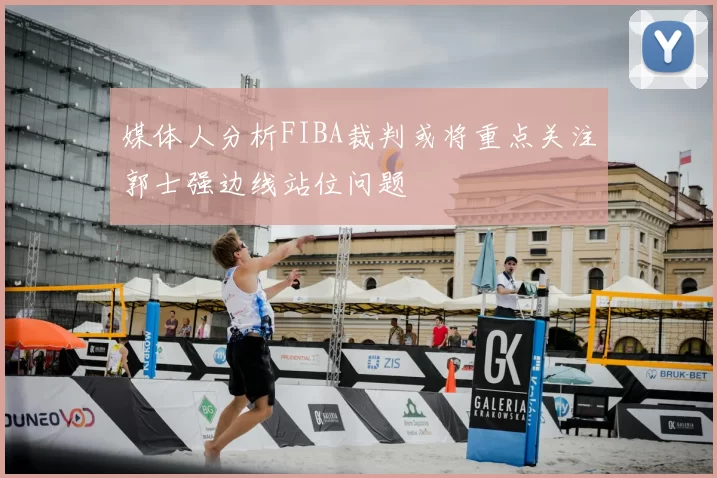 媒体人分析FIBA裁判或将重点关注郭士强边线站位问题