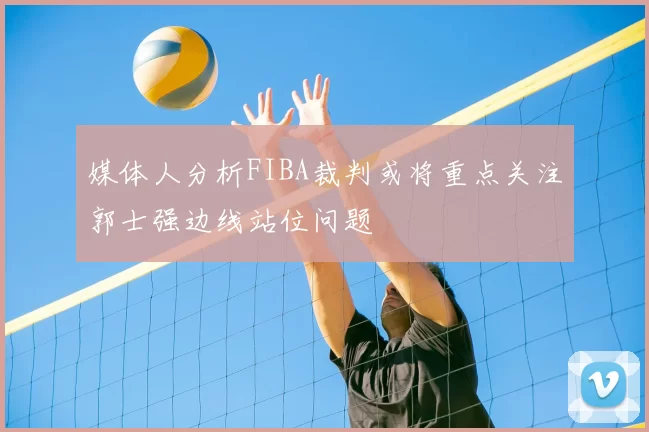 媒体人分析FIBA裁判或将重点关注郭士强边线站位问题