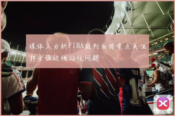 媒体人分析FIBA裁判或将重点关注郭士强边线站位问题