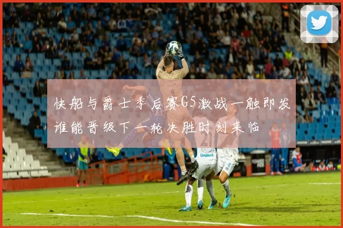 快船与爵士季后赛G5激战一触即发谁能晋级下一轮决胜时刻来临