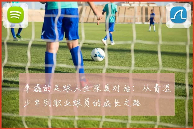 李磊的足球人生深度对话:从青涩少年到职业球员的成长之路