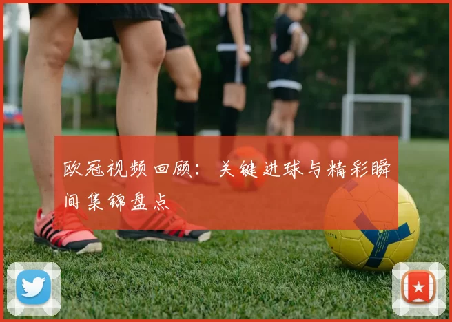 欧冠视频回顾:关键进球与精彩瞬间集锦盘点