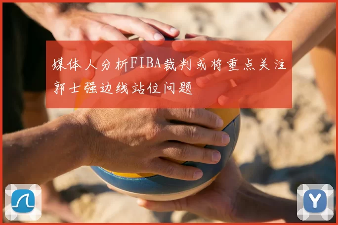 媒体人分析FIBA裁判或将重点关注郭士强边线站位问题