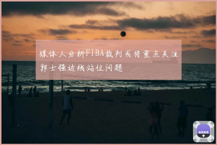 媒体人分析FIBA裁判或将重点关注郭士强边线站位问题