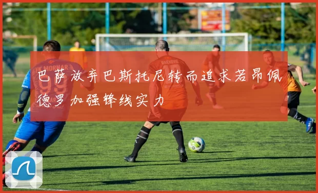 巴萨放弃巴斯托尼转而追求若昂佩德罗加强锋线实力