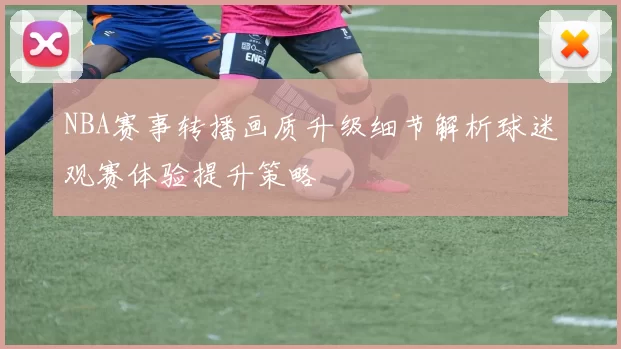 NBA赛事转播画质升级细节解析球迷观赛体验提升策略